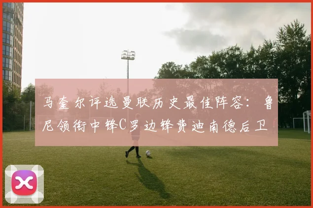 马奎尔评选曼联历史最佳阵容：鲁尼领衔中锋C罗边锋费迪南德后卫